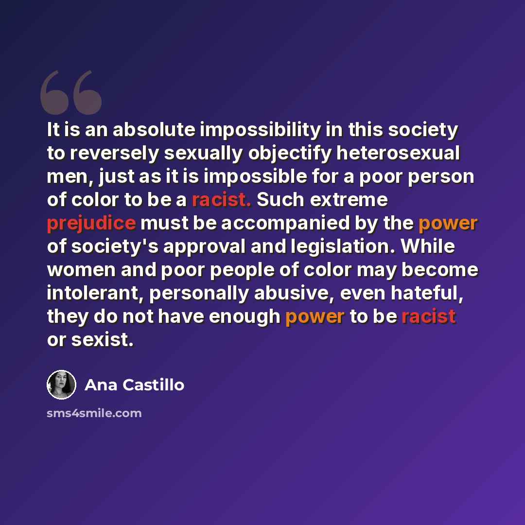 “It is an absolute impossibility in this society to reversely sexually objectify heterosexual men, just as it is impossible for a poor person of color to be a racist. Such extreme prejudice must be accompanied by the power of society's approval and legislation. While women and poor people of color…” quote by Ana Castillo