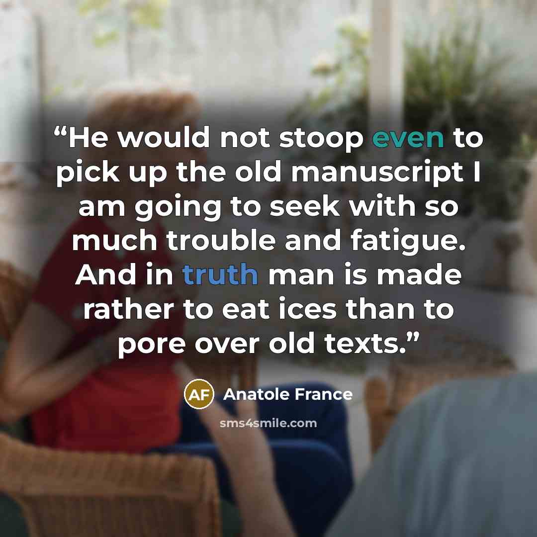“He would not stoop even to pick up the old manuscript I am going to seek with so much trouble and fatigue. And in truth man is made rather to eat ices than to pore over old texts.” quote by Anatole France