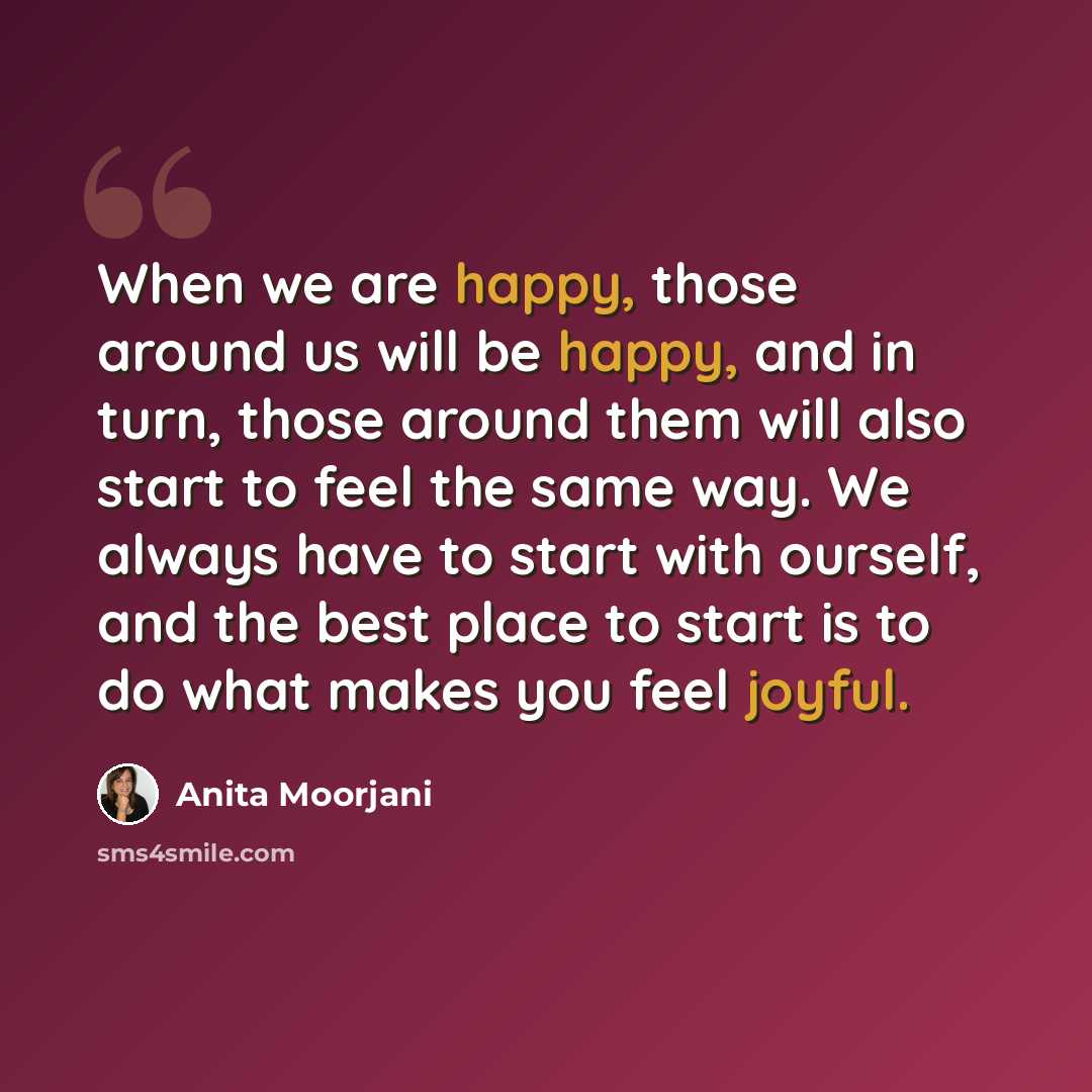 “When we are happy, those around us will be happy, and in turn, those around them will also start to feel the same way. We always have to start with ourself, and the best place to start is to do what makes you feel joyful.” quote by Anita Moorjani