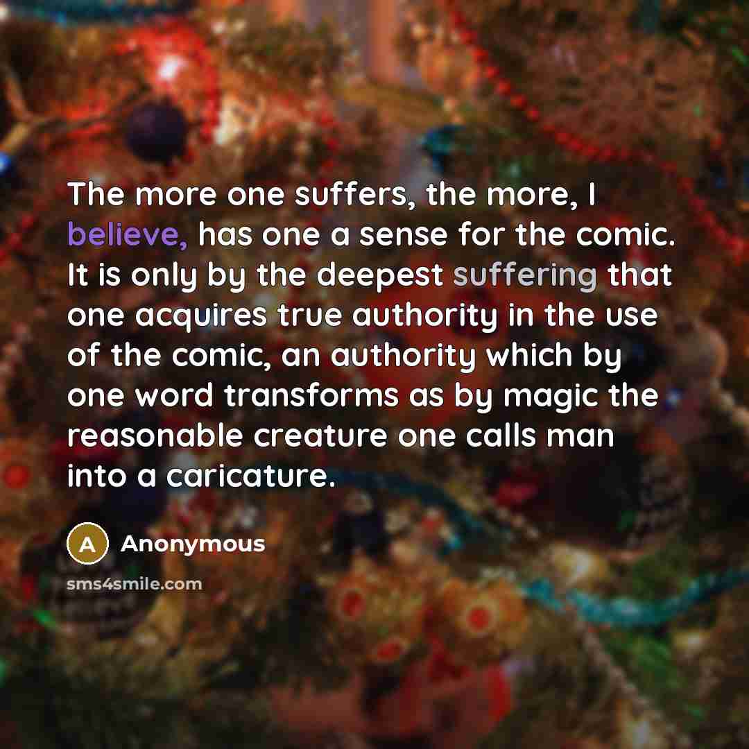 “The more one suffers, the more, I believe, has one a sense for the comic. It is only by the deepest suffering that one acquires true authority in the use of the comic, an authority which by one word transforms as by magic the reasonable creature one calls man into a caricature.” quote by Anonymous