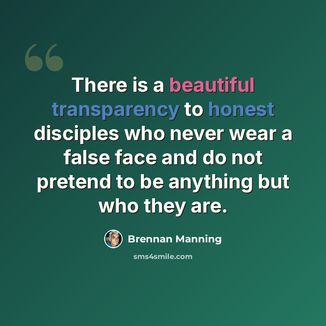 “There is a beautiful transparency to honest disciples who never wear a false face and do not pretend to be anything but who they are.” quote by Brennan Manning