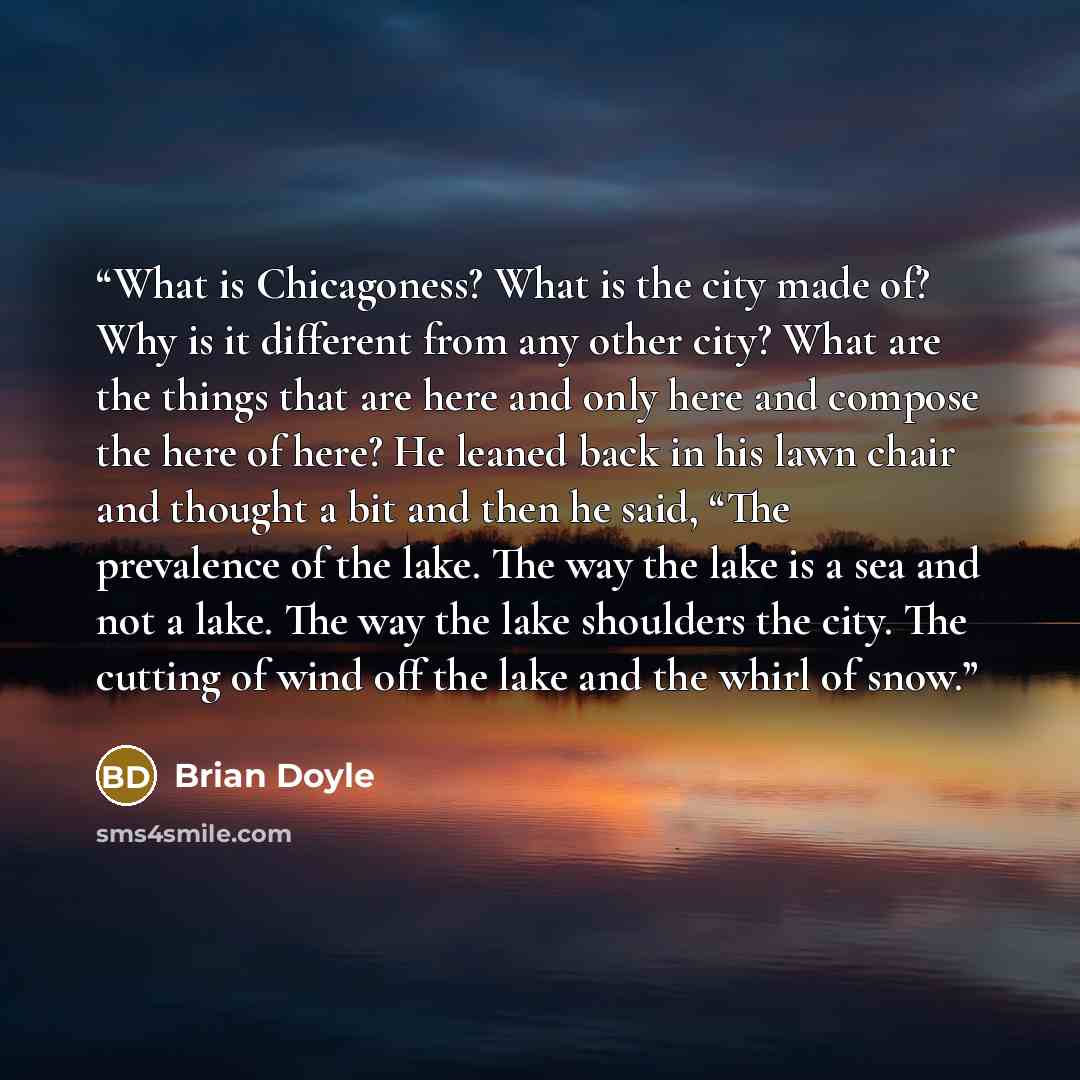 “What is Chicagoness? What is the city made of? Why is it different from any other city? What are the things that are here and only here and compose the here of here? He leaned back in his lawn chair and thought a bit and then he said, “The prevalence of the lake. The way the lake is a sea and not…” quote by Brian Doyle