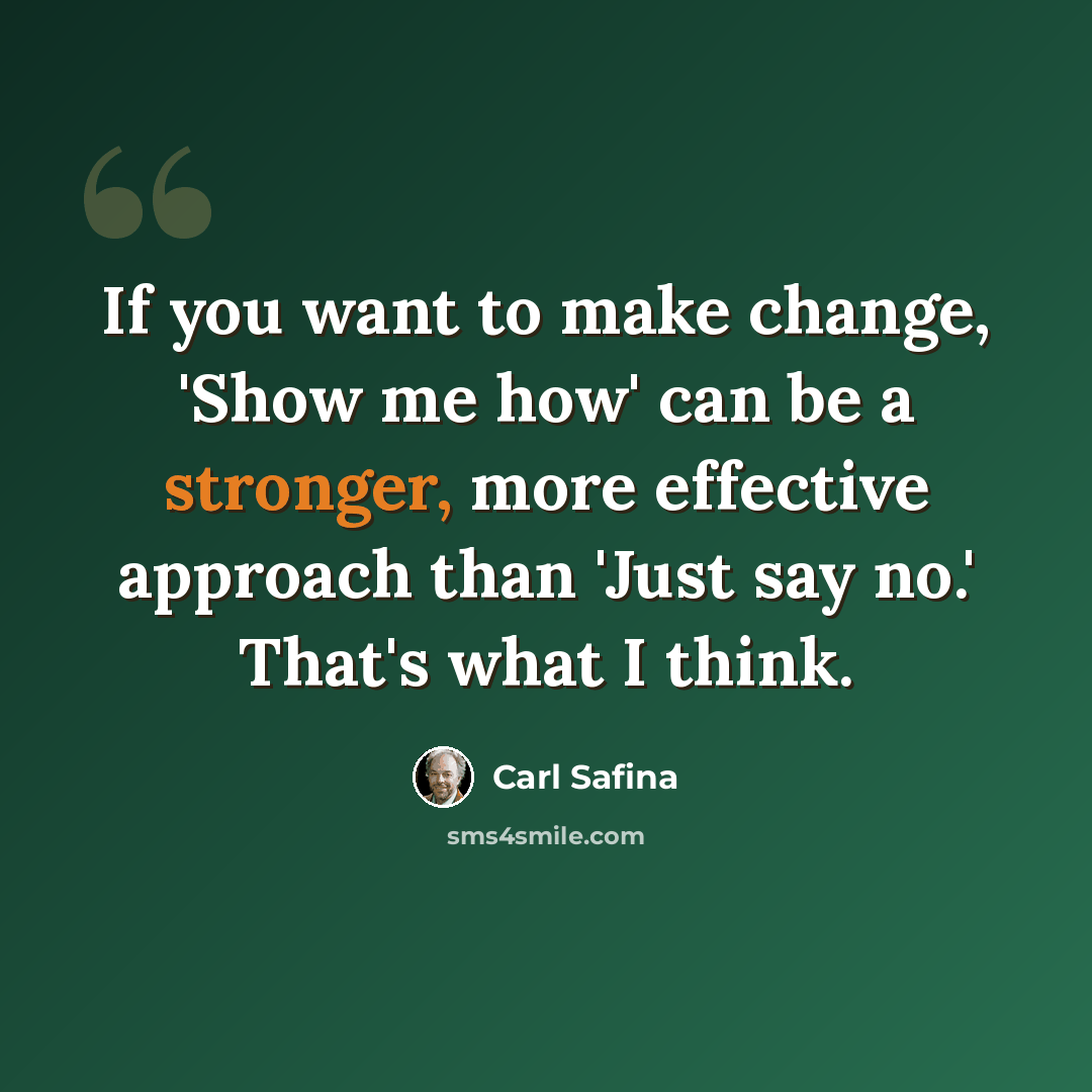 “If you want to make change, 'Show me how' can be a stronger, more effective approach than 'Just say no.' That's what I think.” quote by Carl Safina