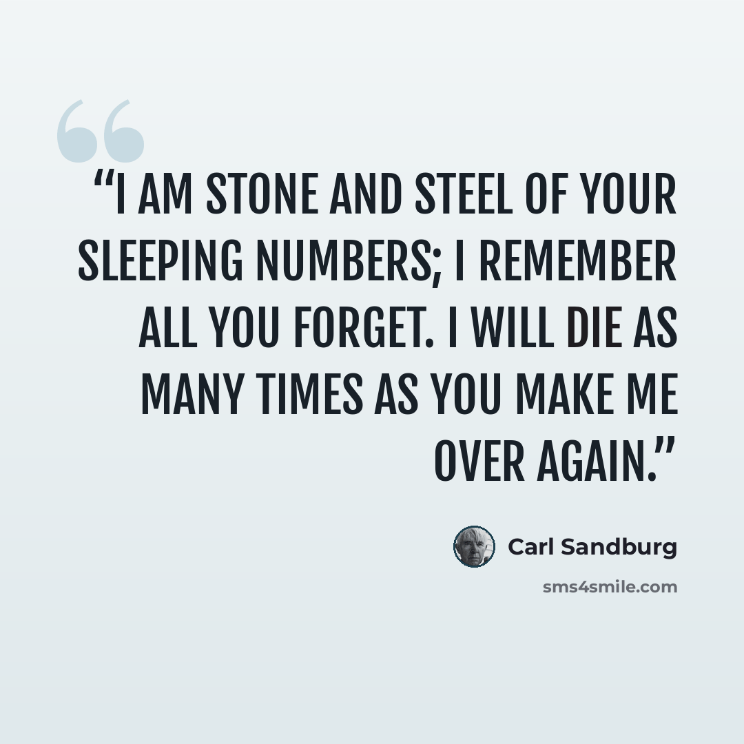 “I am stone and steel of your sleeping numbers; I remember all you forget. I will die as many times as you make me over again.” quote by Carl Sandburg