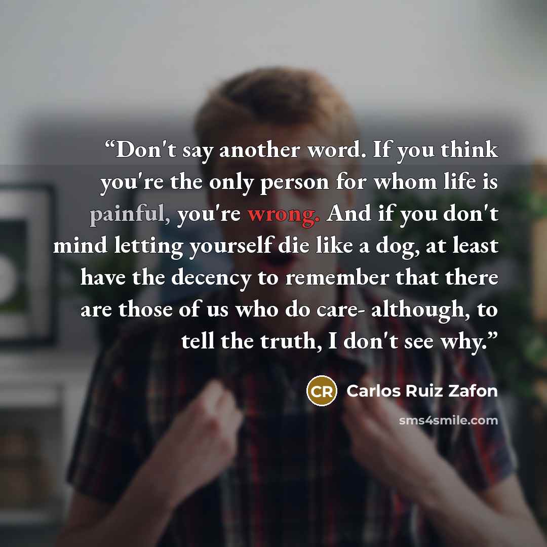 “Don't say another word. If you think you're the only person for whom life is painful, you're wrong. And if you don't mind letting yourself die like a dog, at least have the decency to remember that there are those of us who do care- although, to tell the truth, I don't see why.” quote by Carlos Ruiz Zafón