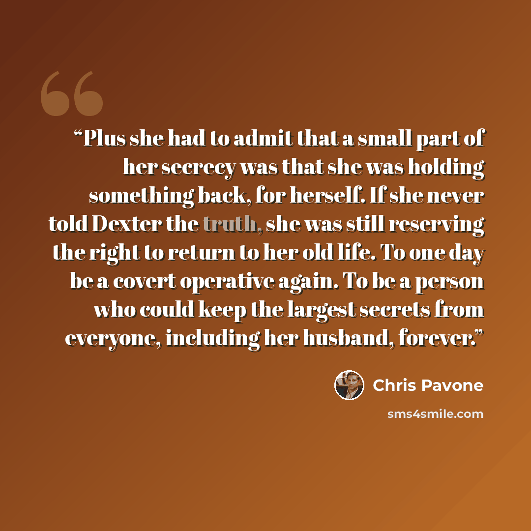 “Plus she had to admit that a small part of her secrecy was that she was holding something back, for herself. If she never told Dexter the truth, she was still reserving the right to return to her old life. To one day be a covert operative again. To be a person who could keep the largest secrets…” quote by Chris Pavone