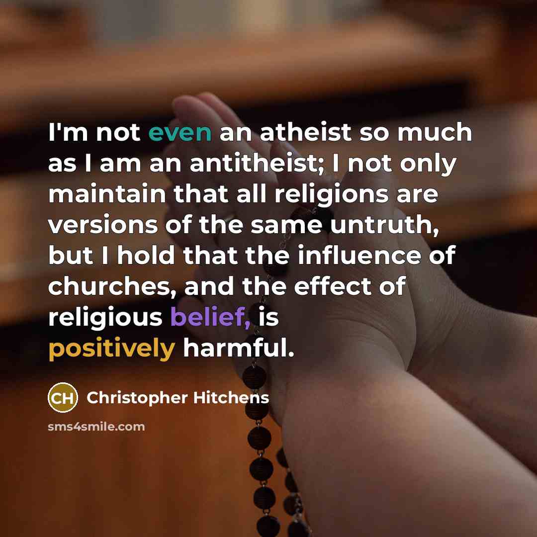 “I'm not even an atheist so much as I am an antitheist; I not only maintain that all religions are versions of the same untruth, but I hold that the influence of churches, and the effect of religious belief, is positively harmful.” quote by Christopher Hitchens