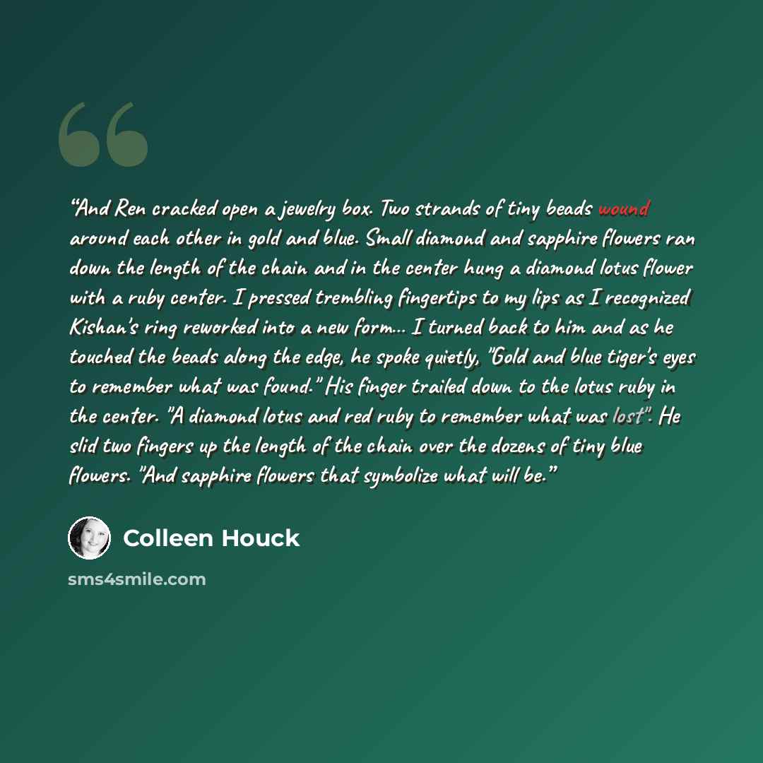 “And Ren cracked open a jewelry box. Two strands of tiny beads wound around each other in gold and blue. Small diamond and sapphire flowers ran down the length of the chain and in the center hung a diamond lotus flower with a ruby center. I pressed trembling fingertips to my lips as I recognized…” quote by Colleen Houck
