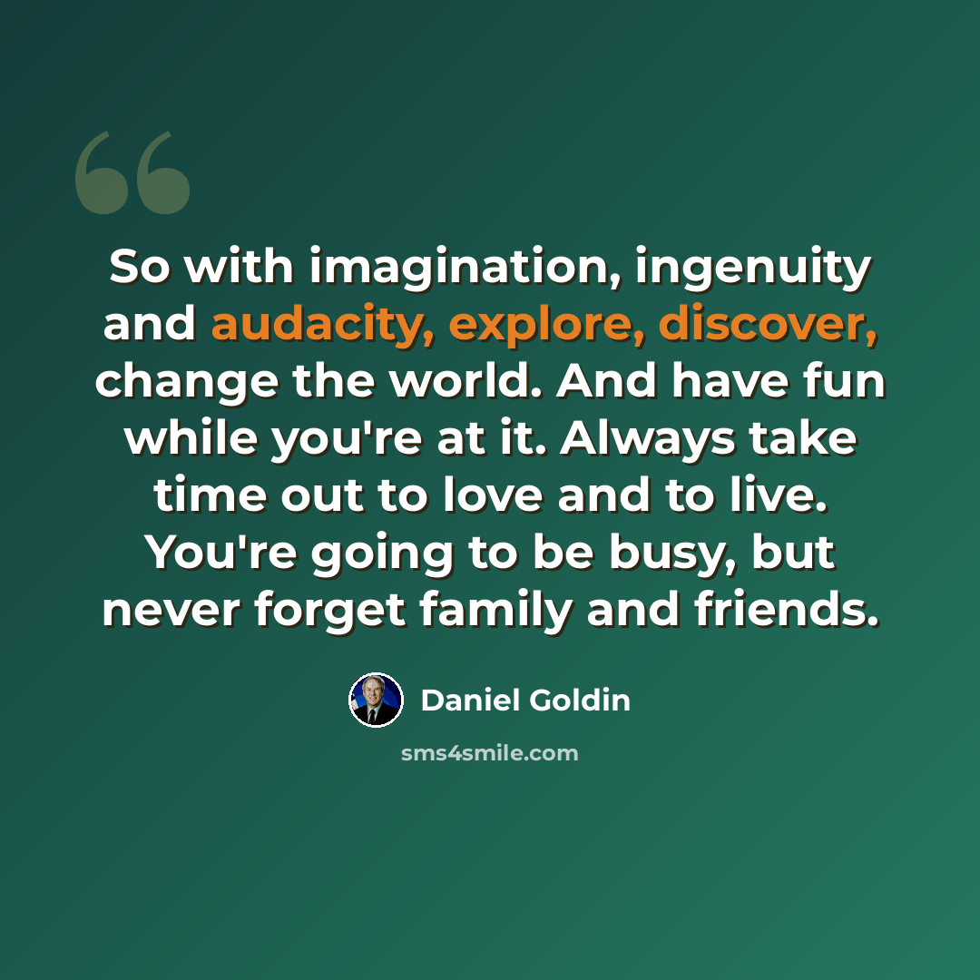 “So with imagination, ingenuity and audacity, explore, discover, change the world. And have fun while you're at it. Always take time out to love and to live. You're going to be busy, but never forget family and friends.” quote by Daniel Goldin