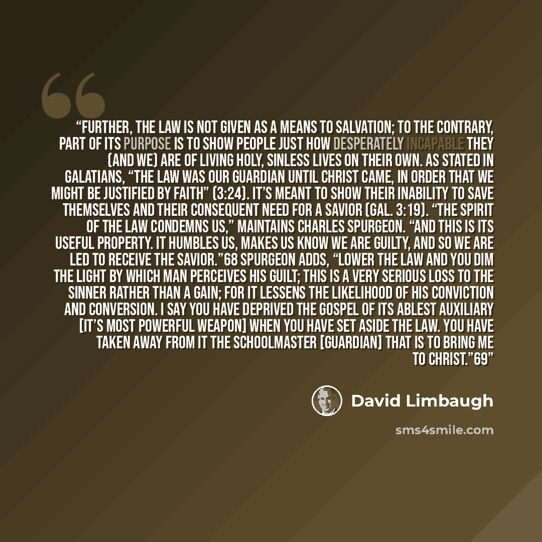 “Further, the Law is not given as a means to salvation; to the contrary, part of its purpose is to show people just how desperately incapable they (and we) are of living holy, sinless lives on their own. As stated in Galatians, “The law was our guardian until Christ came, in order that we might be…” quote by David Limbaugh