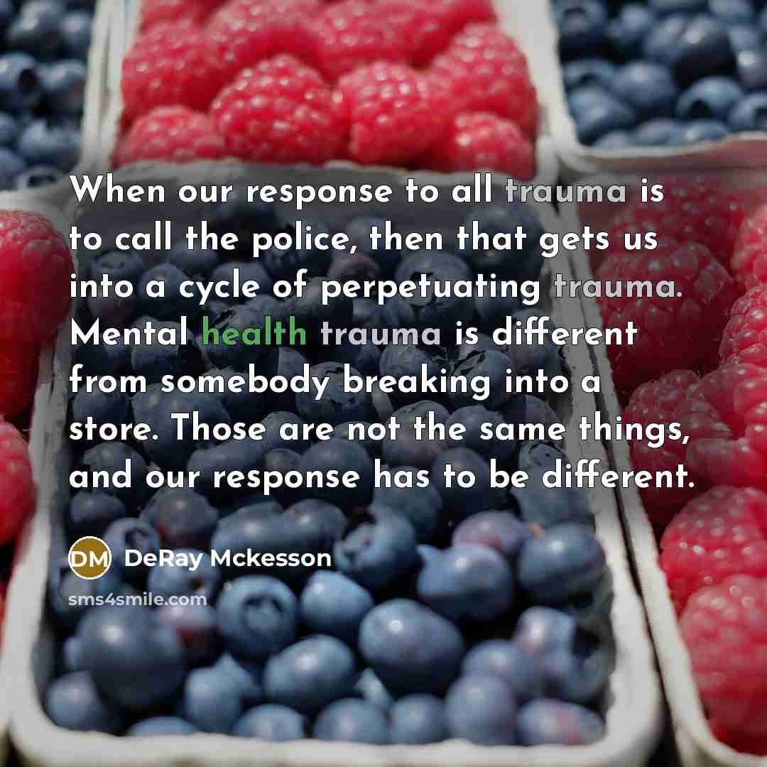 “When our response to all trauma is to call the police, then that gets us into a cycle of perpetuating trauma. Mental health trauma is different from somebody breaking into a store. Those are not the same things, and our response has to be different.” quote by Deray McKesson