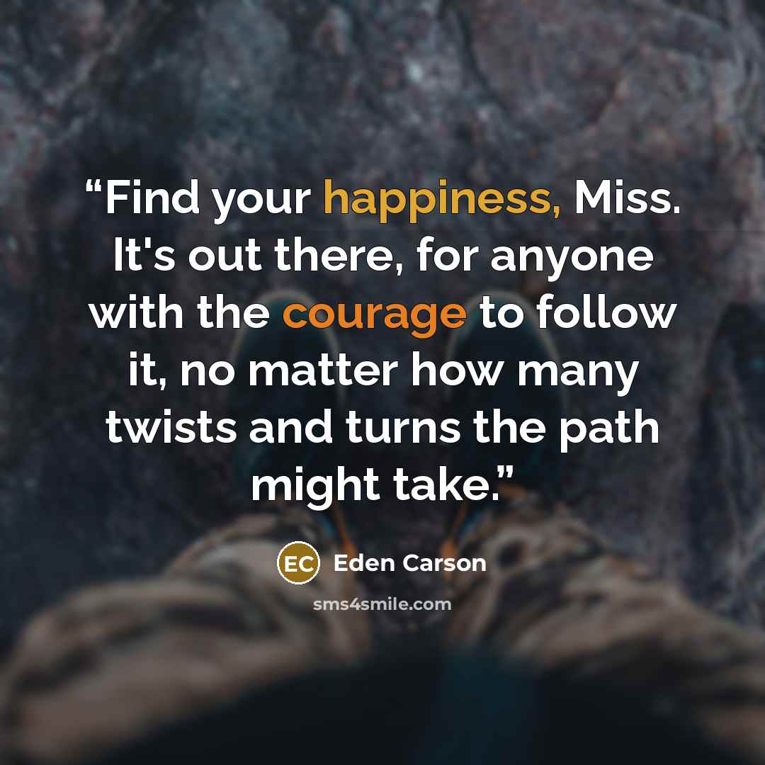 “Find your happiness, Miss. It's out there, for anyone with the courage to follow it, no matter how many twists and turns the path might take.” quote by Eden Carson