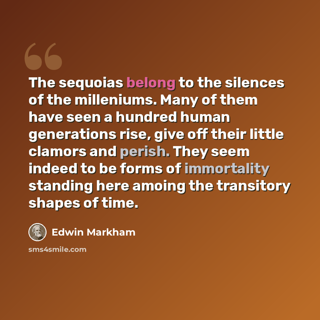 “The sequoias belong to the silences of the milleniums. Many of them have seen a hundred human generations rise, give off their little clamors and perish. They seem indeed to be forms of immortality standing here amoing the transitory shapes of time.” quote by Edwin Markham