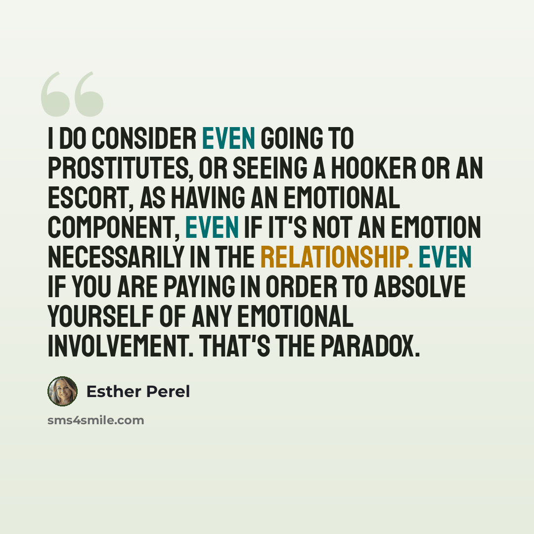 “I do consider even going to prostitutes, or seeing a hooker or an escort, as having an emotional component, even if it's not an emotion necessarily in the relationship. Even if you are paying in order to absolve yourself of any emotional involvement. That's the paradox.” quote by Esther Perel