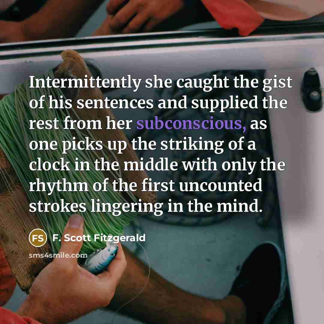 “Intermittently she caught the gist of his sentences and supplied the rest from her subconscious, as one picks up the striking of a clock in the middle with only the rhythm of the first uncounted strokes lingering in the mind.” quote by F. Scott Fitzgerald
