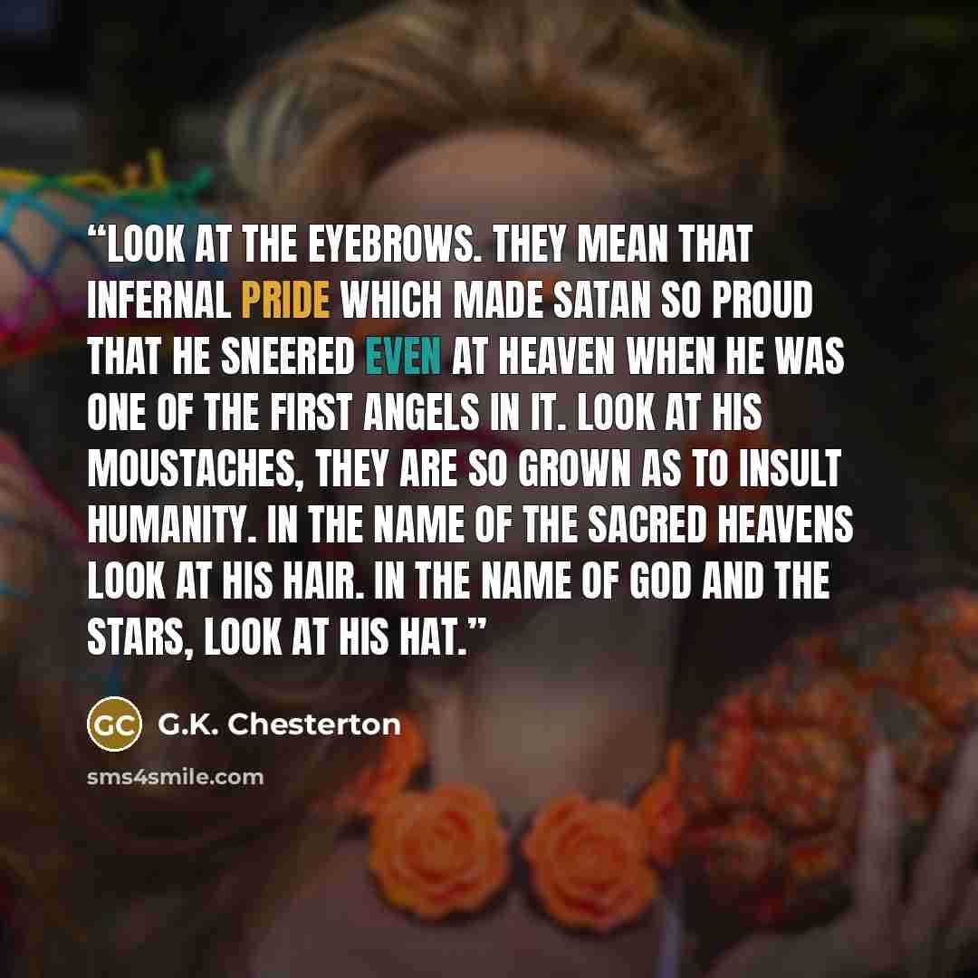 “Look at the eyebrows. They mean that infernal pride which made Satan so proud that he sneered even at heaven when he was one of the first angels in it. Look at his moustaches, they are so grown as to insult humanity. In the name of the sacred heavens look at his hair. In the name of God and the…” quote by G.K. Chesterton