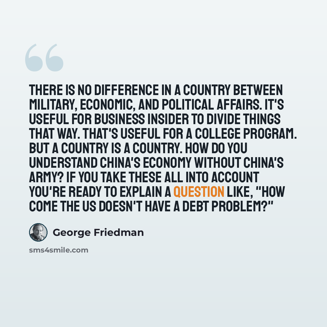 “There is no difference in a country between military, economic, and political affairs. It's useful for Business Insider to divide things that way. That's useful for a college program. But a country is a country. How do you understand China's economy without China's army? If you take these all into…” quote by George Friedman