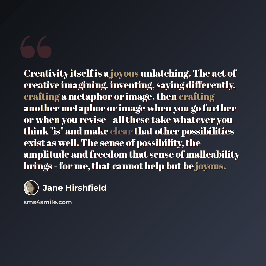 “Creativity itself is a joyous unlatching. The act of creative imagining, inventing, saying differently, crafting a metaphor or image, then crafting another metaphor or image when you go further or when you revise - all these take whatever you think "is" and make clear that other possibilities…” quote by Jane Hirshfield