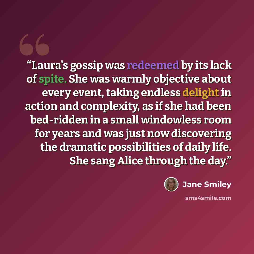 “Laura's gossip was redeemed by its lack of spite. She was warmly objective about every event, taking endless delight in action and complexity, as if she had been bed-ridden in a small windowless room for years and was just now discovering the dramatic possibilities of daily life. She sang Alice…” quote by Jane Smiley
