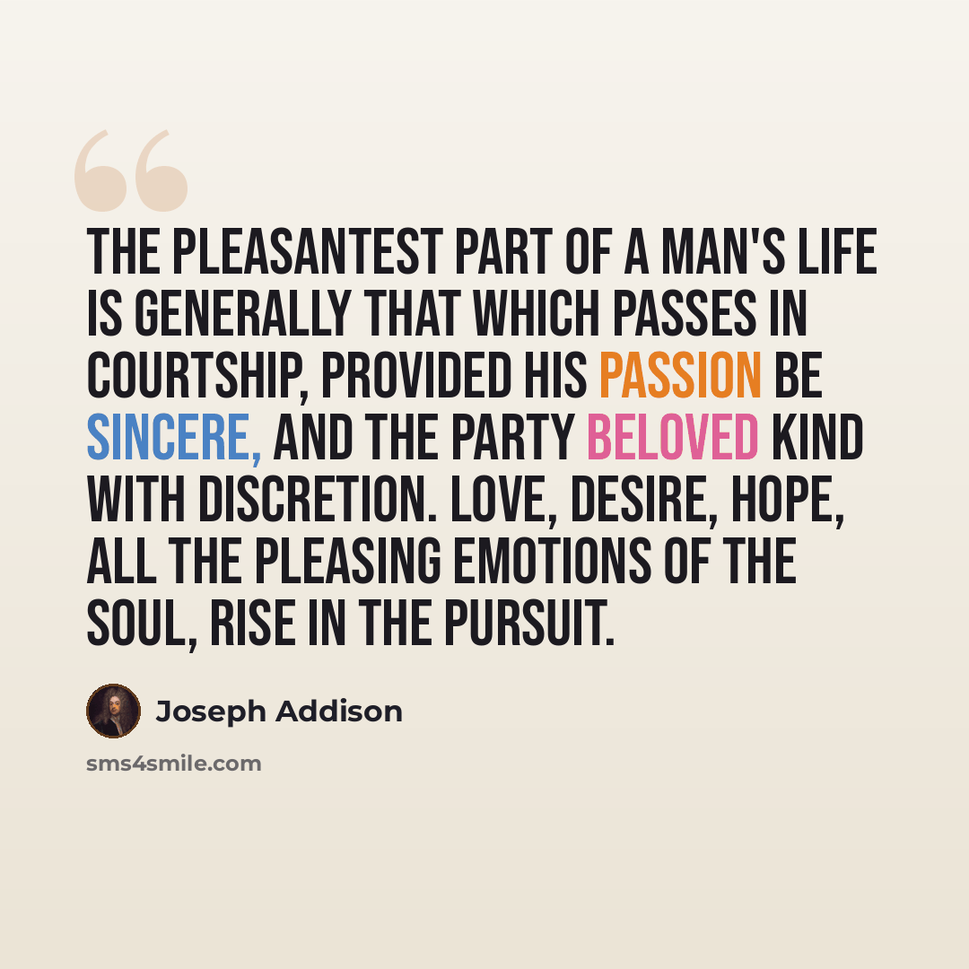 “The pleasantest part of a man's life is generally that which passes in courtship, provided his passion be sincere, and the party beloved kind with discretion. Love, desire, hope, all the pleasing emotions of the soul, rise in the pursuit.” quote by Joseph Addison