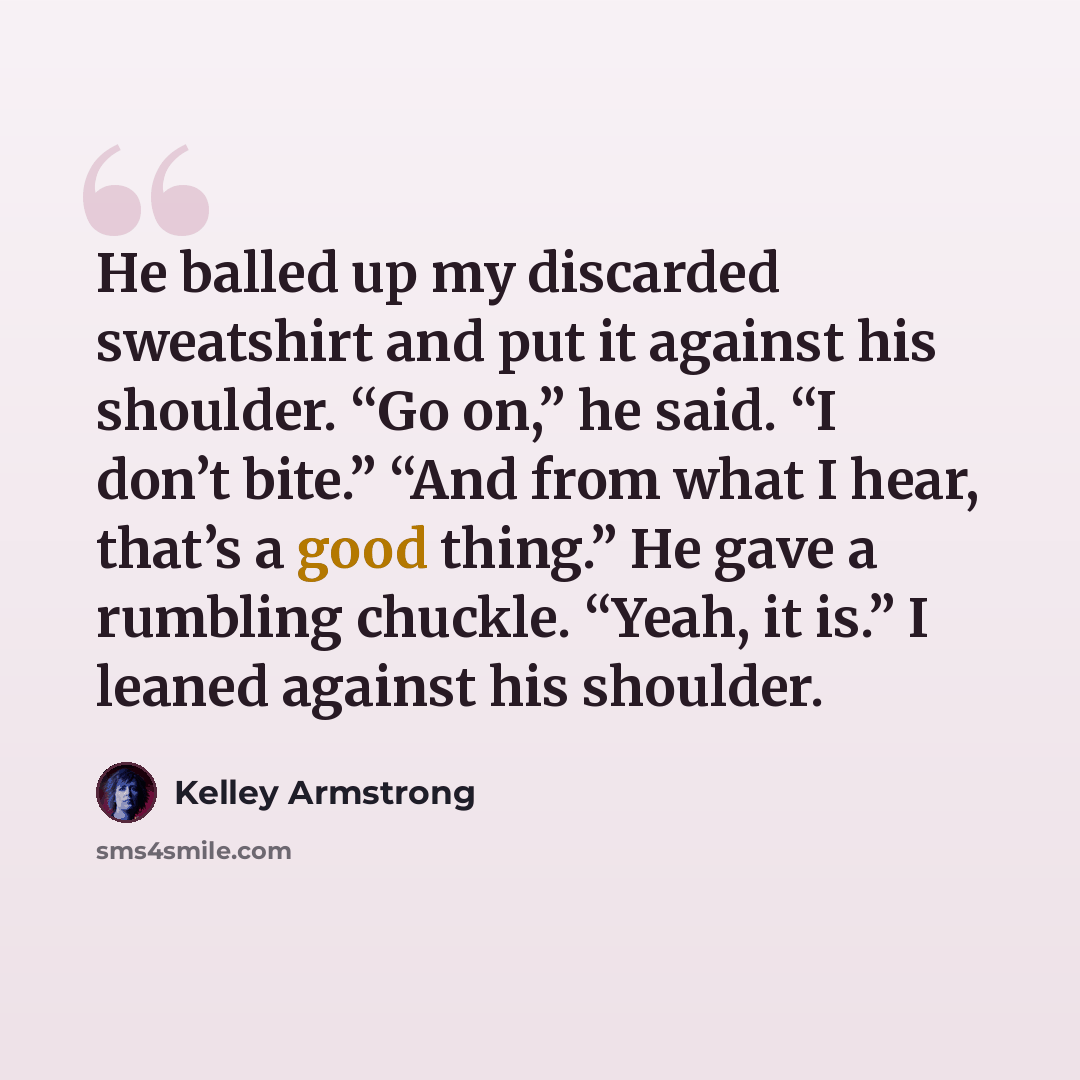 “He balled up my discarded sweatshirt and put it against his shoulder. “Go on,” he said. “I don’t bite.” “And from what I hear, that’s a good thing.” He gave a rumbling chuckle. “Yeah, it is.” I leaned against his shoulder.” quote by Kelley Armstrong