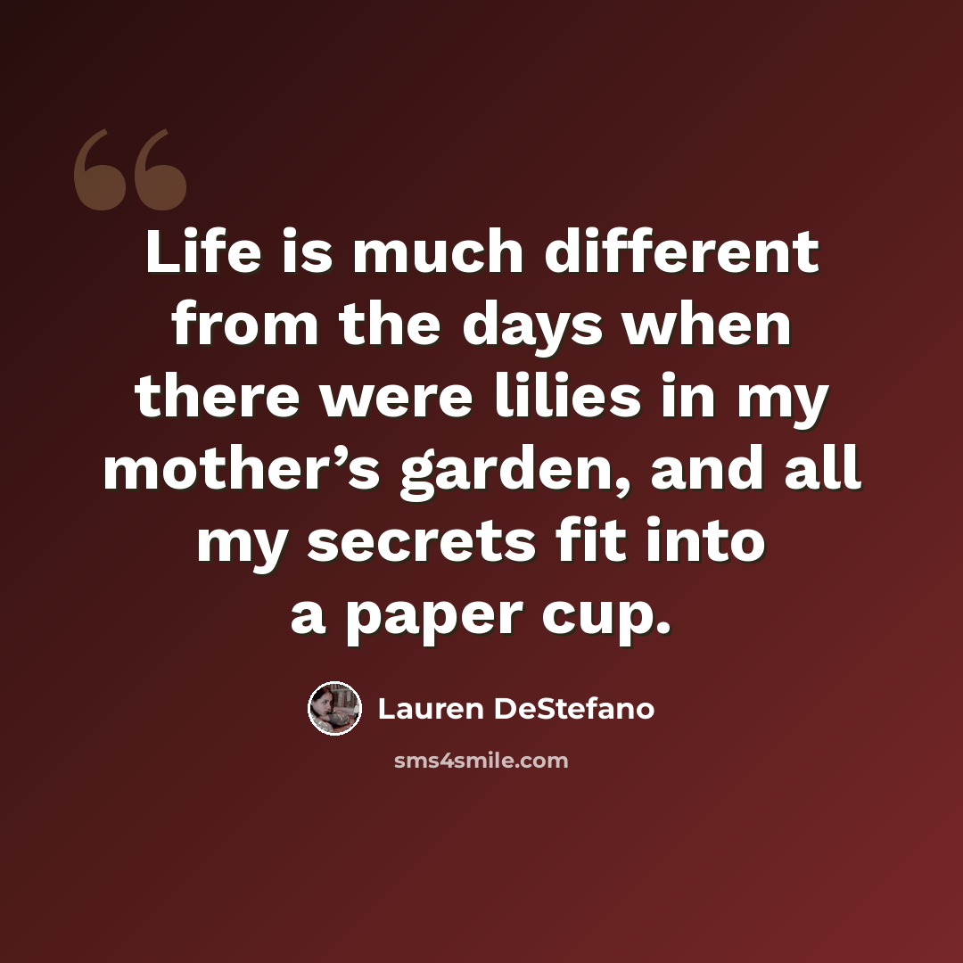 “Life is much different from the days when there were lilies in my mother’s garden, and all my secrets fit into a paper cup.” quote by Lauren DeStefano