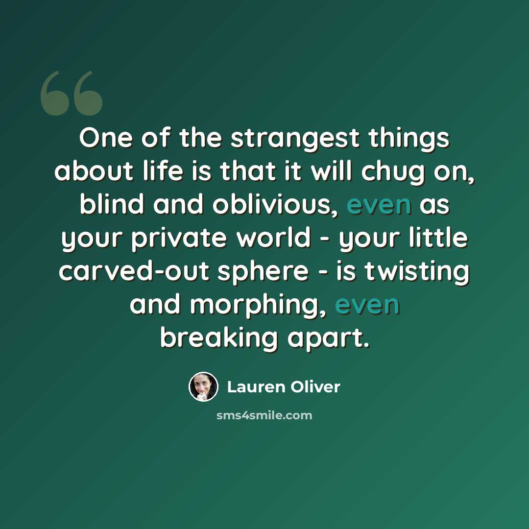 “One of the strangest things about life is that it will chug on, blind and oblivious, even as your private world - your little carved-out sphere - is twisting and morphing, even breaking apart.” quote by Lauren Oliver