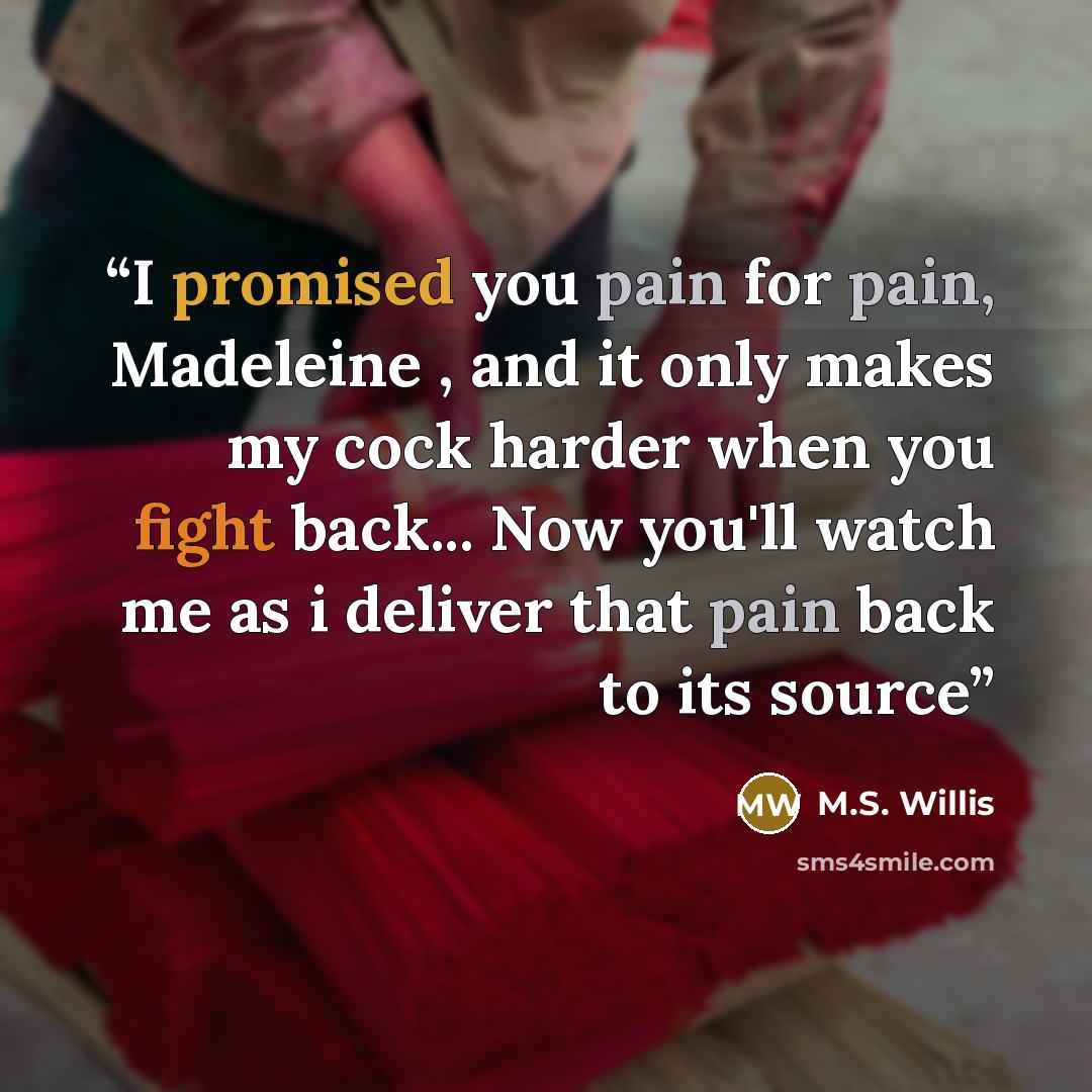 “I promised you pain for pain, Madeleine , and it only makes my cock harder when you fight back... Now you'll watch me as i deliver that pain back to its source” quote by M.S. Willis