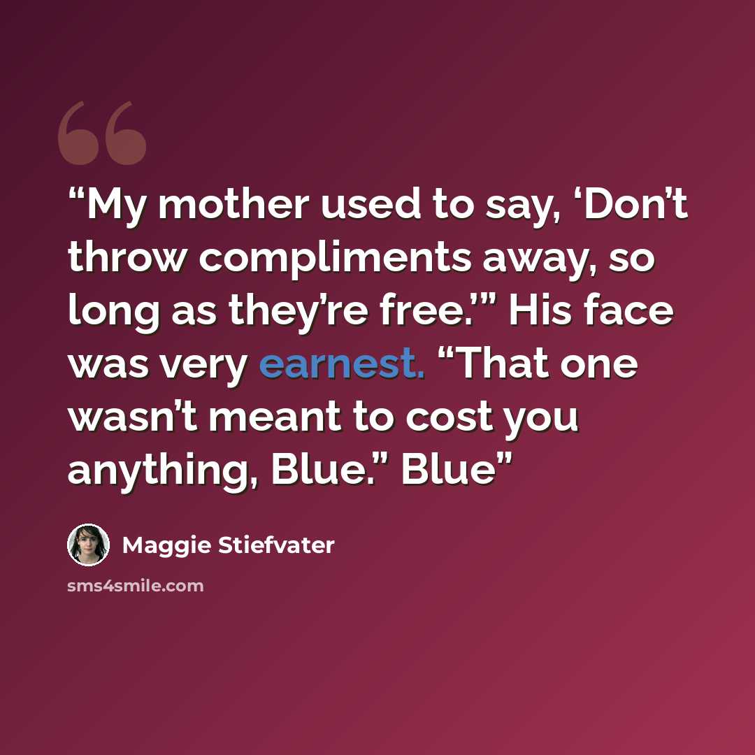 “My mother used to say, ‘Don’t throw compliments away, so long as they’re free.’” His face was very earnest. “That one wasn’t meant to cost you anything, Blue.” Blue” quote by Maggie Stiefvater