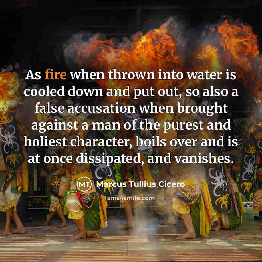 “As fire when thrown into water is cooled down and put out, so also a false accusation when brought against a man of the purest and holiest character, boils over and is at once dissipated, and vanishes.” quote by Marcus Tullius Cicero