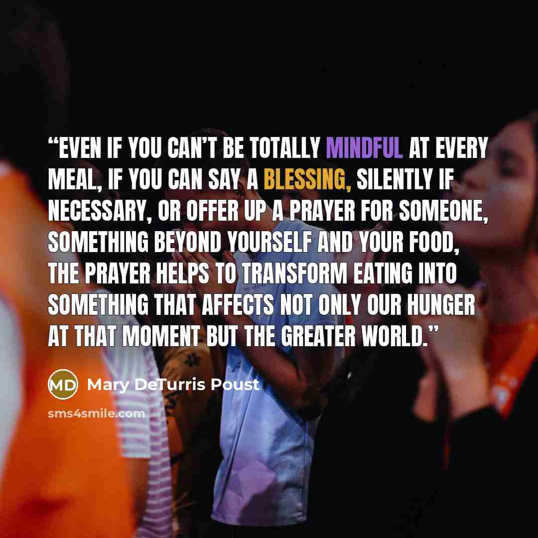 “Even if you can’t be totally mindful at every meal, if you can say a blessing, silently if necessary, or offer up a prayer for someone, something beyond yourself and your food, the prayer helps to transform eating into something that affects not only our hunger at that moment but the greater world.” quote by Mary DeTurris Poust
