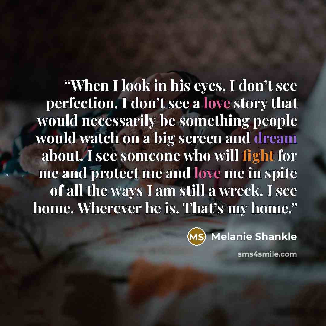 “When I look in his eyes, I don’t see perfection. I don’t see a love story that would necessarily be something people would watch on a big screen and dream about. I see someone who will fight for me and protect me and love me in spite of all the ways I am still a wreck. I see home. Wherever he is…” quote by Melanie Shankle