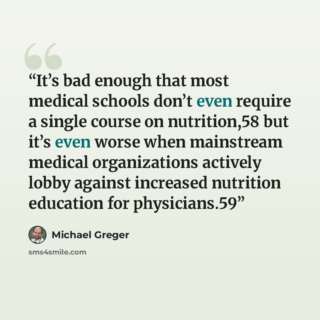 “It’s bad enough that most medical schools don’t even require a single course on nutrition,58 but it’s even worse when mainstream medical organizations actively lobby against increased nutrition education for physicians.59” quote by Michael Greger