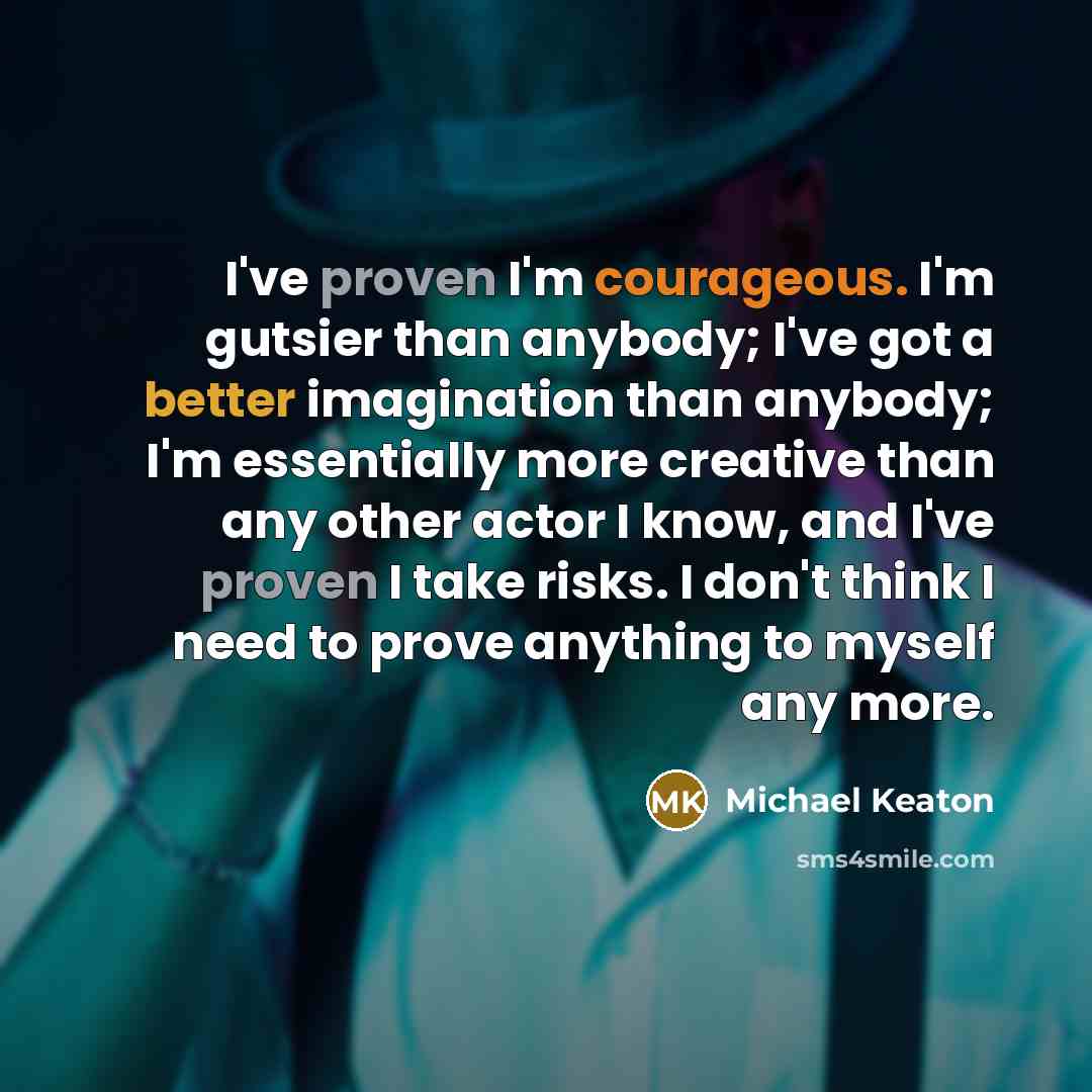 “I've proven I'm courageous. I'm gutsier than anybody; I've got a better imagination than anybody; I'm essentially more creative than any other actor I know, and I've proven I take risks. I don't think I need to prove anything to myself any more.” quote by Michael Keaton