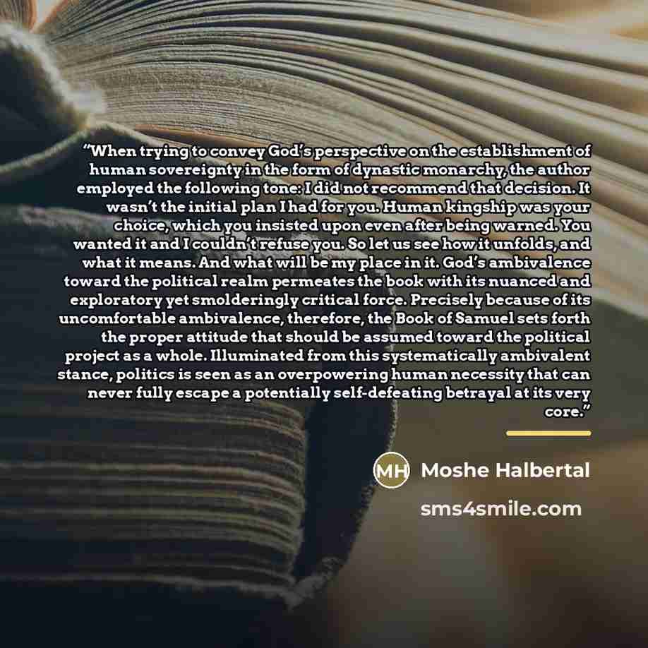 “When trying to convey God’s perspective on the establishment of human sovereignty in the form of dynastic monarchy, the author employed the following tone: I did not recommend that decision. It wasn’t the initial plan I had for you. Human kingship was your choice, which you insisted upon even…” quote by Moshe Halbertal