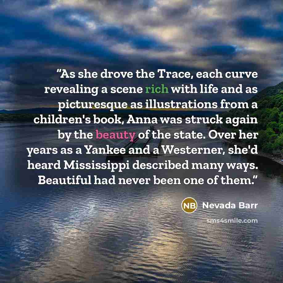 “As she drove the Trace, each curve revealing a scene rich with life and as picturesque as illustrations from a children's book, Anna was struck again by the beauty of the state. Over her years as a Yankee and a Westerner, she'd heard Mississippi described many ways. Beautiful had never been one of…” quote by Nevada Barr