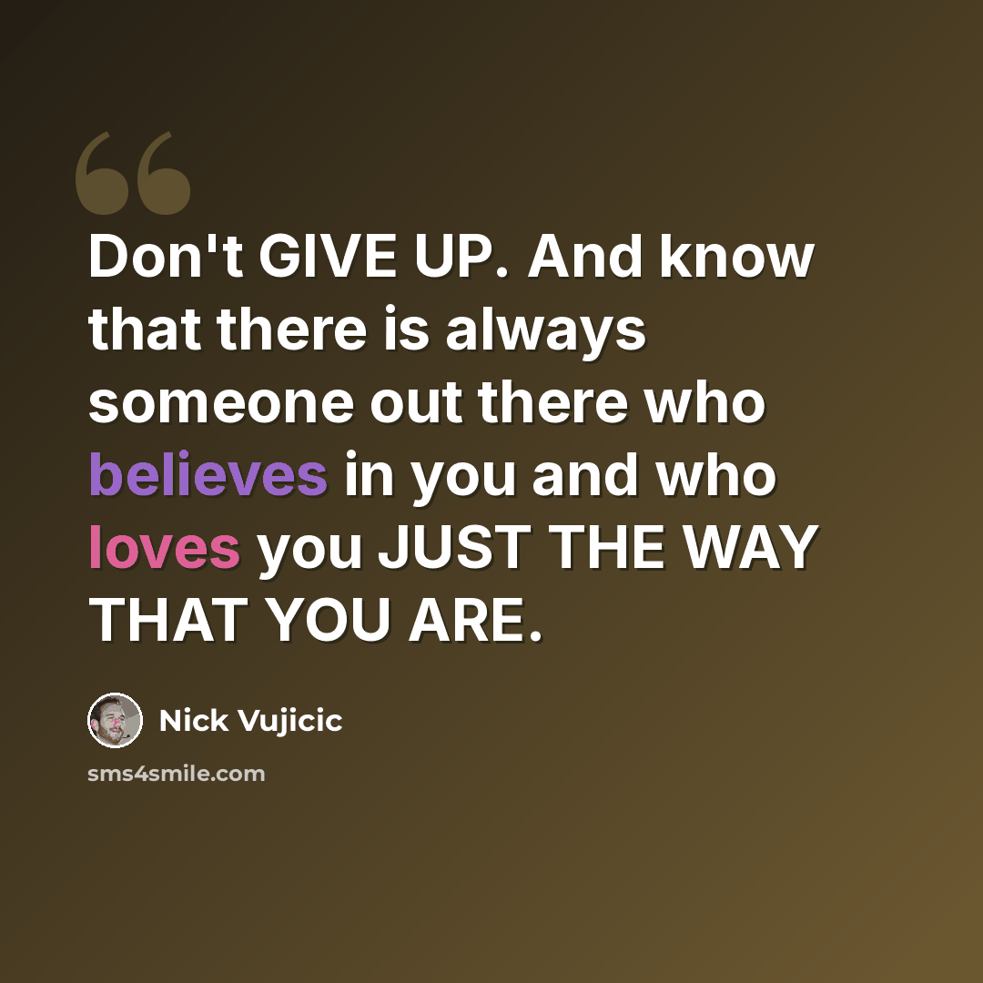 “Don't GIVE UP. And know that there is always someone out there who believes in you and who loves you JUST THE WAY THAT YOU ARE.” quote by Nick Vujicic