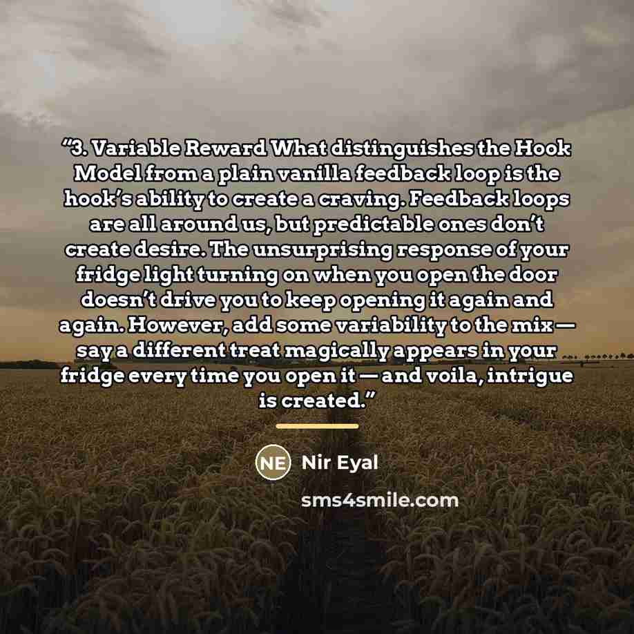 “3. Variable Reward What distinguishes the Hook Model from a plain vanilla feedback loop is the hook’s ability to create a craving. Feedback loops are all around us, but predictable ones don’t create desire. The unsurprising response of your fridge light turning on when you open the door doesn’t…” quote by Nir Eyal