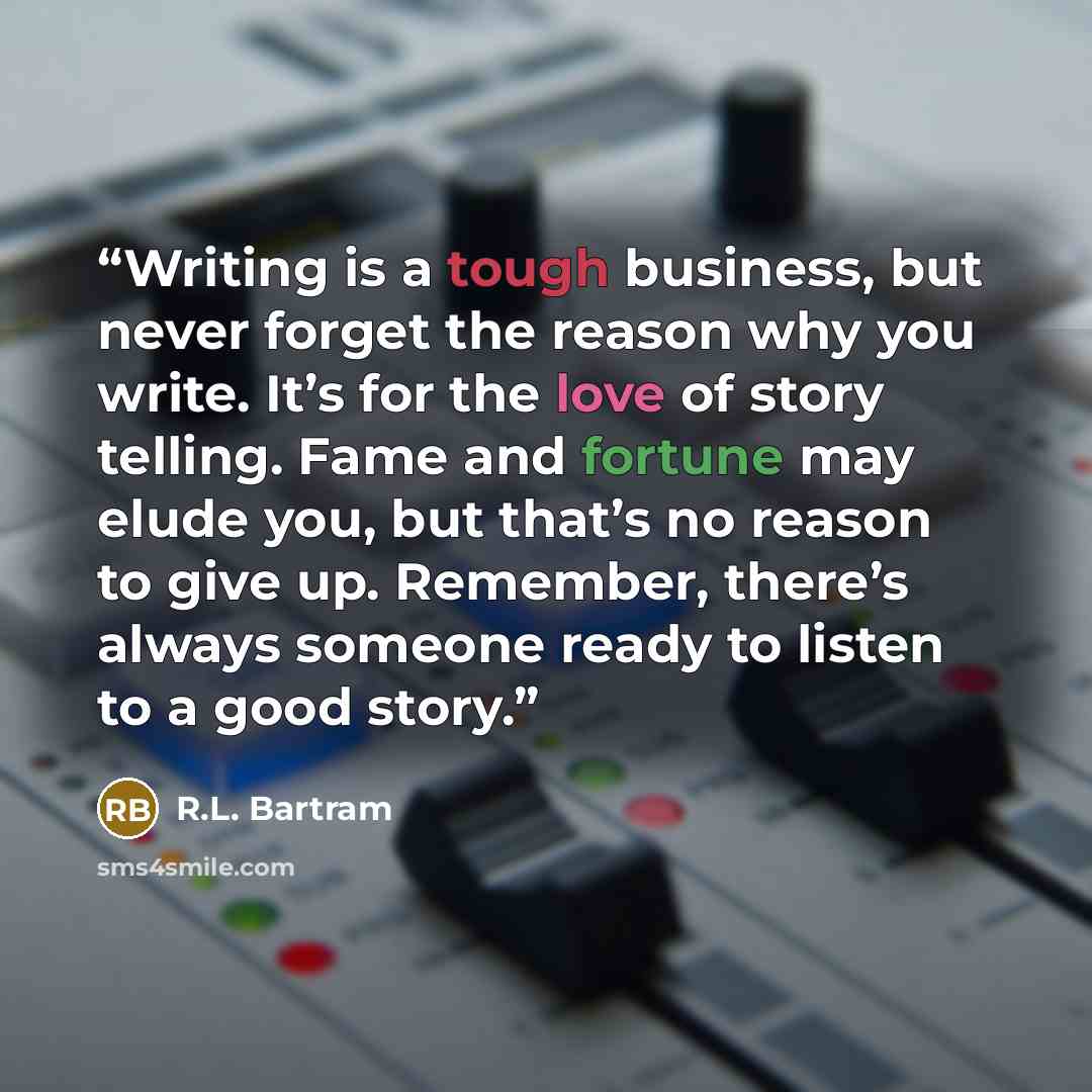 “Writing is a tough business, but never forget the reason why you write. It’s for the love of story telling. Fame and fortune may elude you, but that’s no reason to give up. Remember, there’s always someone ready to listen to a good story.” quote by R.L. Bartram