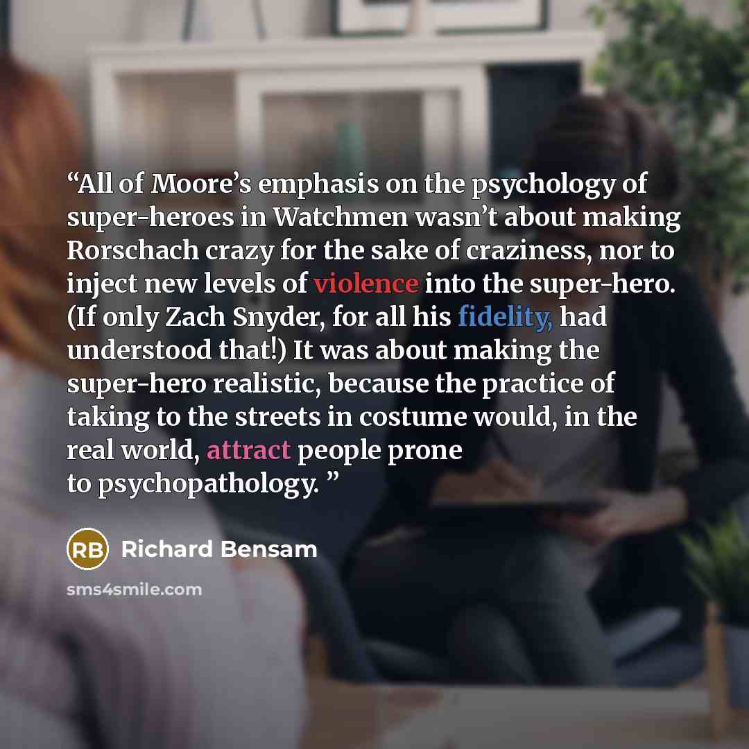 “All of Moore’s emphasis on the psychology of super-heroes in Watchmen wasn’t about making Rorschach crazy for the sake of craziness, nor to inject new levels of violence into the super-hero. (If only Zach Snyder, for all his fidelity, had understood that!) It was about making the super-hero…” quote by Richard Bensam