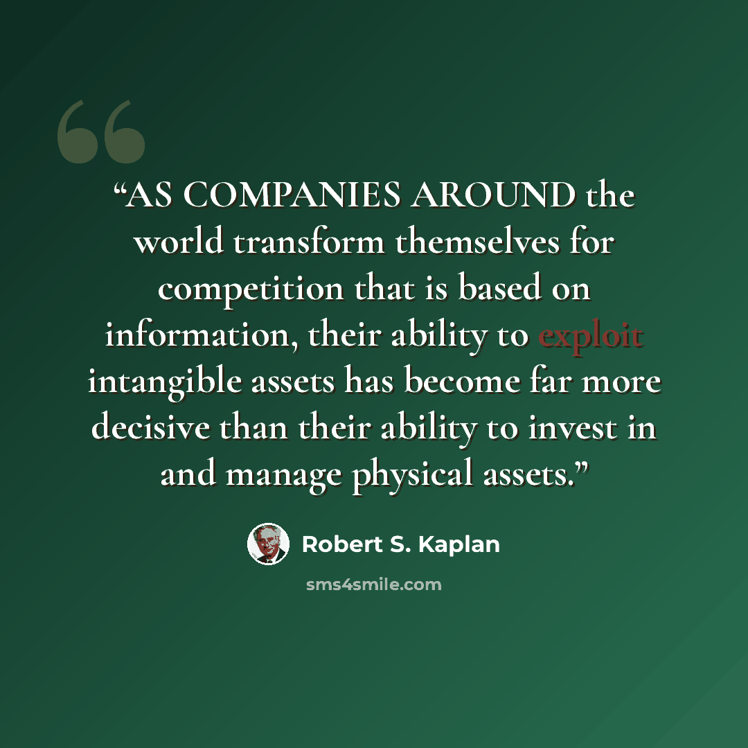 “AS COMPANIES AROUND the world transform themselves for competition that is based on information, their ability to exploit intangible assets has become far more decisive than their ability to invest in and manage physical assets.” quote by Robert S. Kaplan