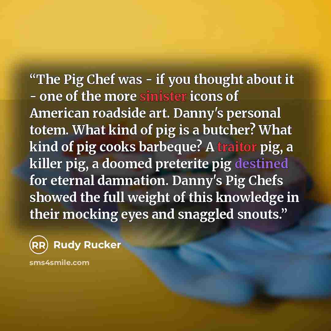 “The Pig Chef was - if you thought about it - one of the more sinister icons of American roadside art. Danny's personal totem. What kind of pig is a butcher? What kind of pig cooks barbeque? A traitor pig, a killer pig, a doomed preterite pig destined for eternal damnation. Danny's Pig Chefs showed…” quote by Rudy Rucker