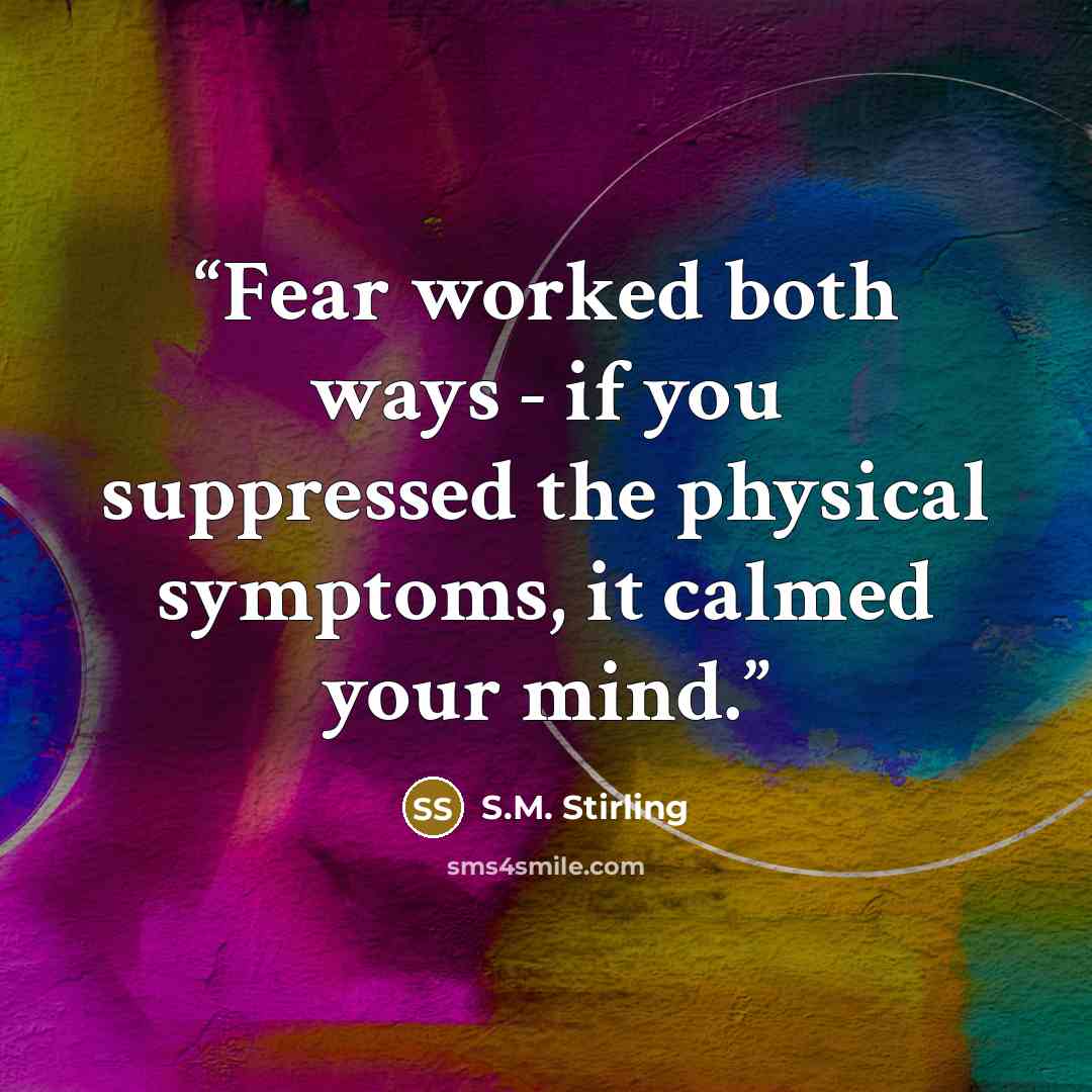 “Fear worked both ways - if you suppressed the physical symptoms, it calmed your mind.” quote by S.M. Stirling