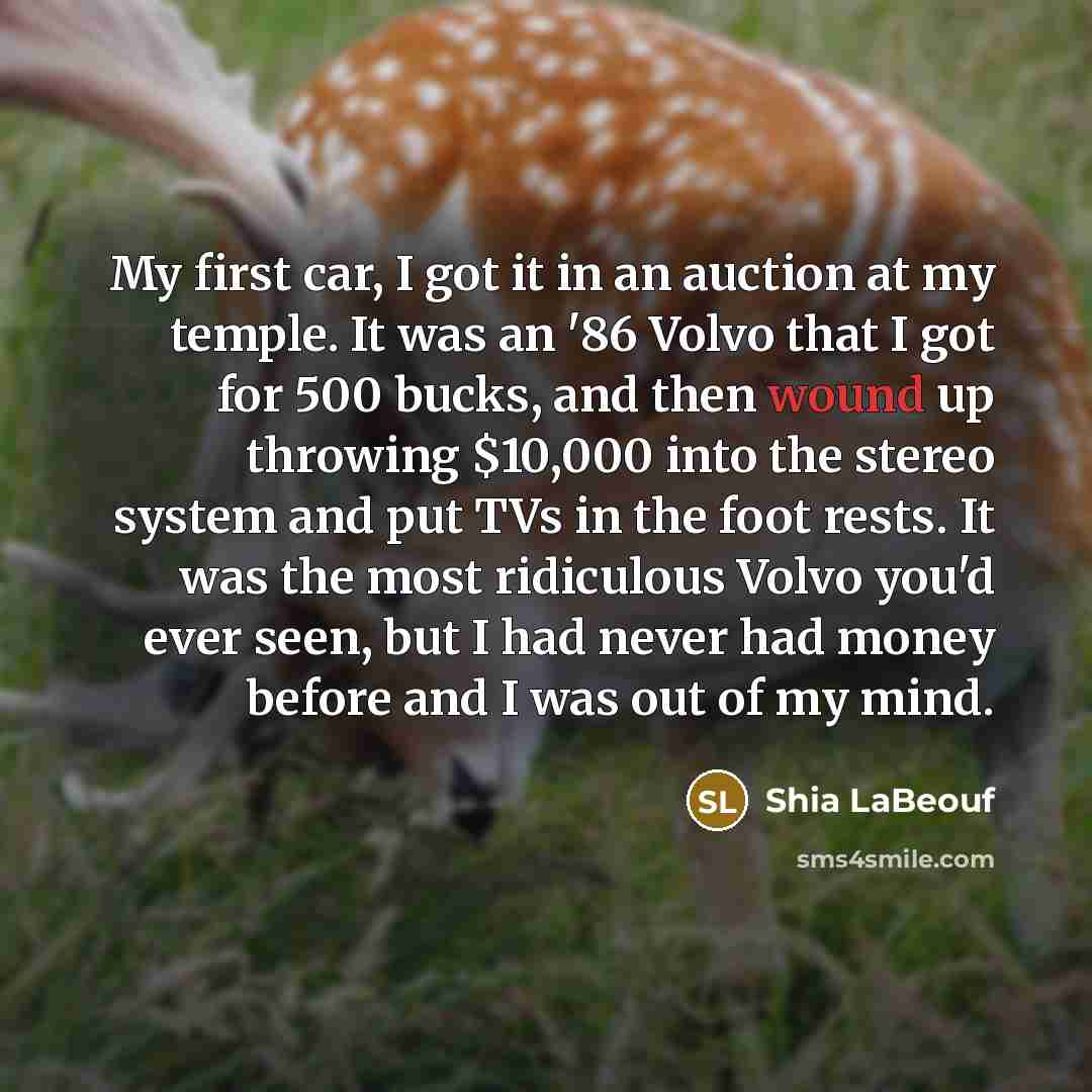 “My first car, I got it in an auction at my temple. It was an '86 Volvo that I got for 500 bucks, and then wound up throwing $10,000 into the stereo system and put TVs in the foot rests. It was the most ridiculous Volvo you'd ever seen, but I had never had money before and I was out of my mind.” quote by Shia LaBeouf