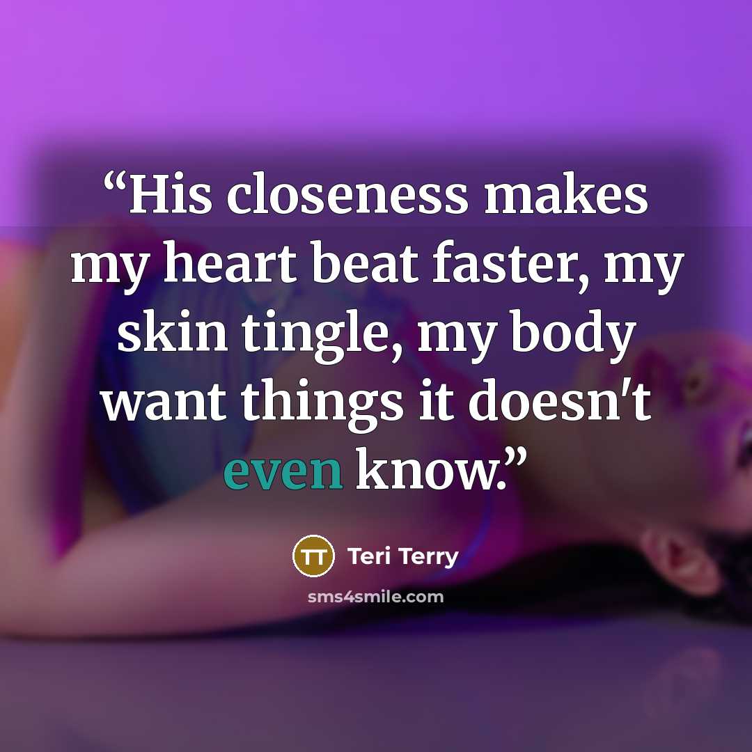 “His closeness makes my heart beat faster, my skin tingle, my body want things it doesn't even know.” quote by Teri Terry