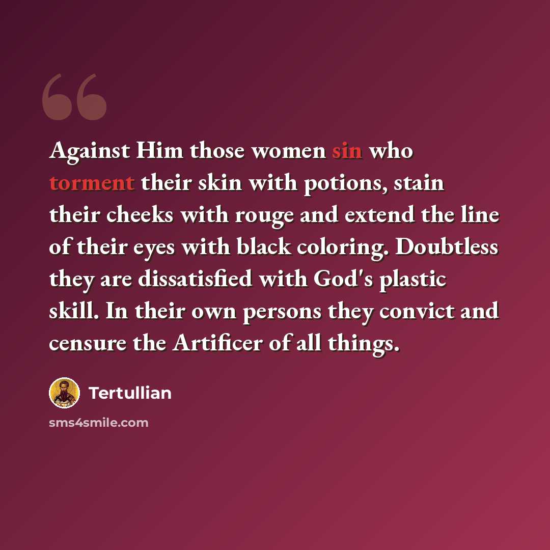 “Against Him those women sin who torment their skin with potions, stain their cheeks with rouge and extend the line of their eyes with black coloring. Doubtless they are dissatisfied with God's plastic skill. In their own persons they convict and censure the Artificer of all things.” quote by Tertullian