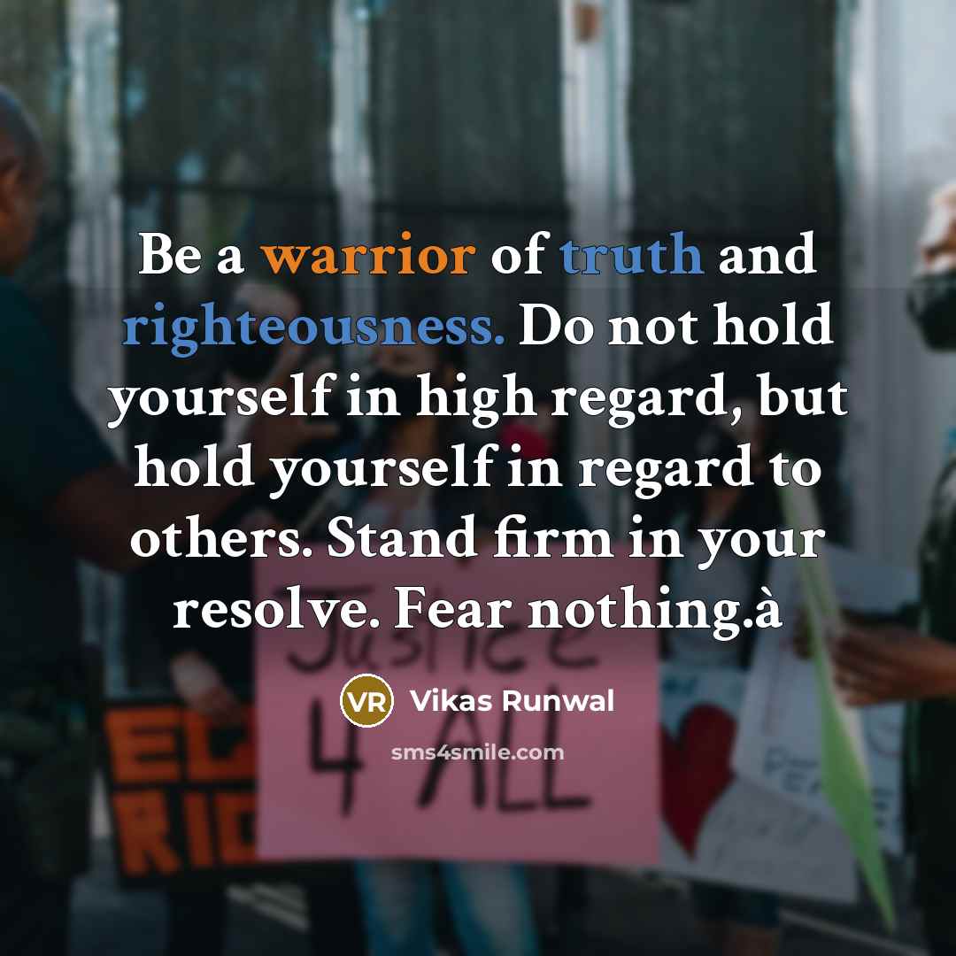 “Be a warrior of truth and righteousness. Do not hold yourself in high regard, but hold yourself in regard to others. Stand firm in your resolve. Fear nothing.à” quote by Vikas Runwal