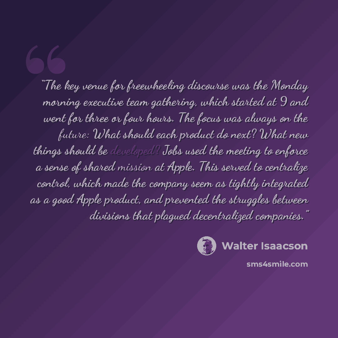 “The key venue for freewheeling discourse was the Monday morning executive team gathering, which started at 9 and went for three or four hours. The focus was always on the future: What should each product do next? What new things should be developed? Jobs used the meeting to enforce a sense of…” quote by Walter Isaacson