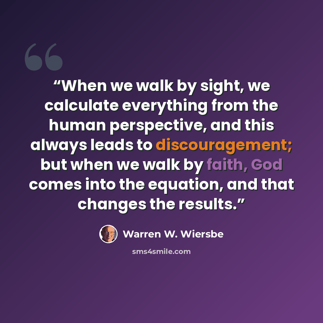 “When we walk by sight, we calculate everything from the human perspective, and this always leads to discouragement; but when we walk by faith, God comes into the equation, and that changes the results.” quote by Warren W. Wiersbe