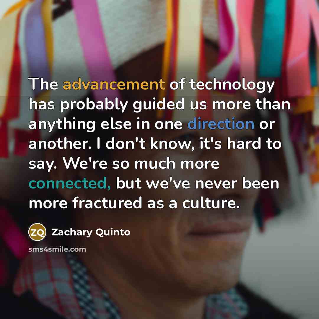 “The advancement of technology has probably guided us more than anything else in one direction or another. I don't know, it's hard to say. We're so much more connected, but we've never been more fractured as a culture.” quote by Zachary Quinto